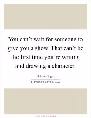 You can’t wait for someone to give you a show. That can’t be the first time you’re writing and drawing a character Picture Quote #1