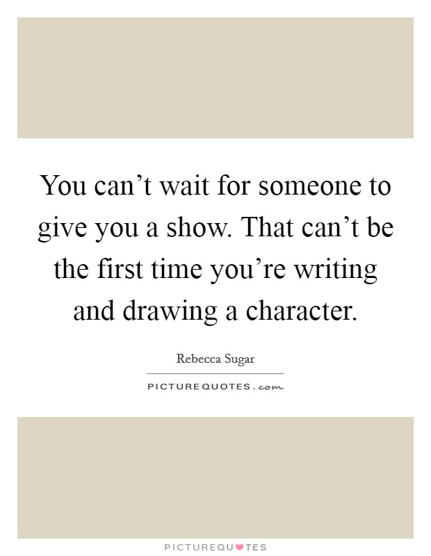 You can't wait for someone to give you a show. That can't be the first time you're writing and drawing a character. Picture Quote #1