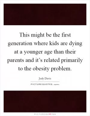 This might be the first generation where kids are dying at a younger age than their parents and it’s related primarily to the obesity problem Picture Quote #1