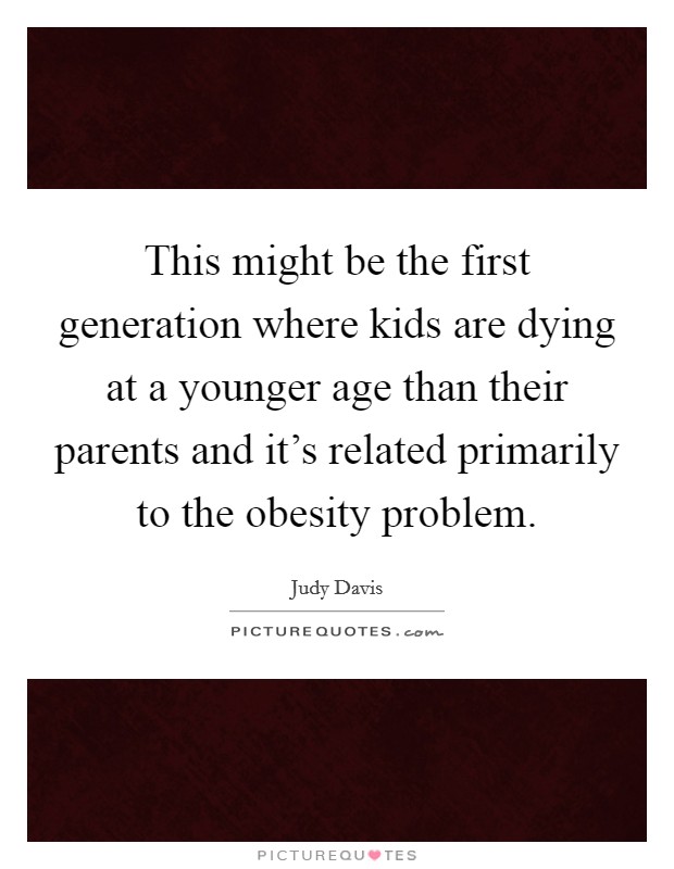 This might be the first generation where kids are dying at a younger age than their parents and it's related primarily to the obesity problem. Picture Quote #1