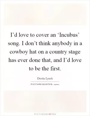 I’d love to cover an ‘Incubus’ song. I don’t think anybody in a cowboy hat on a country stage has ever done that, and I’d love to be the first Picture Quote #1
