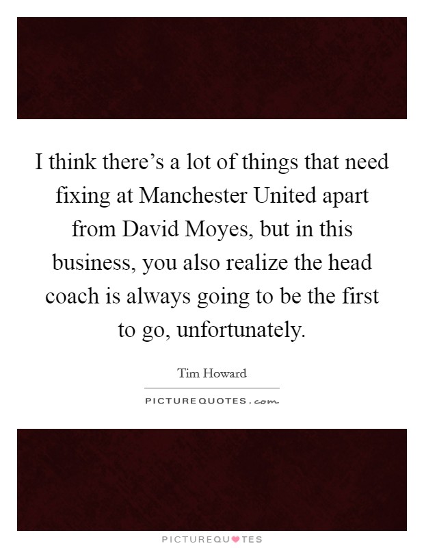 I think there's a lot of things that need fixing at Manchester United apart from David Moyes, but in this business, you also realize the head coach is always going to be the first to go, unfortunately. Picture Quote #1