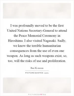 I was profoundly moved to be the first United Nations Secretary-General to attend the Peace Memorial Ceremony in Hiroshima. I also visited Nagasaki. Sadly, we know the terrible humanitarian consequences from the use of even one weapon. As long as such weapons exist, so, too, will the risks of use and proliferation Picture Quote #1