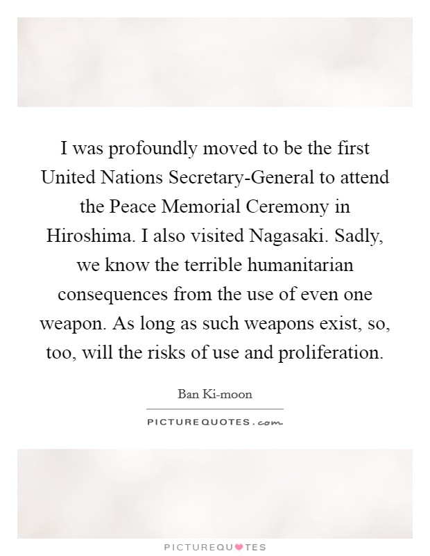 I was profoundly moved to be the first United Nations Secretary-General to attend the Peace Memorial Ceremony in Hiroshima. I also visited Nagasaki. Sadly, we know the terrible humanitarian consequences from the use of even one weapon. As long as such weapons exist, so, too, will the risks of use and proliferation. Picture Quote #1