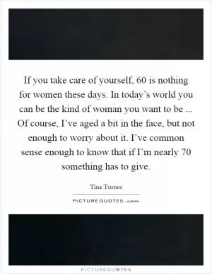 If you take care of yourself, 60 is nothing for women these days. In today’s world you can be the kind of woman you want to be ... Of course, I’ve aged a bit in the face, but not enough to worry about it. I’ve common sense enough to know that if I’m nearly 70 something has to give Picture Quote #1