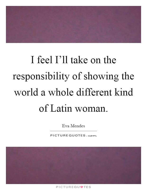 I feel I'll take on the responsibility of showing the world a whole different kind of Latin woman. Picture Quote #1