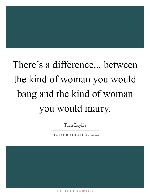 There's a difference... between the kind of woman you would bang and the kind of woman you would marry. Picture Quote #1