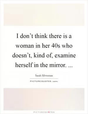I don’t think there is a woman in her 40s who doesn’t, kind of, examine herself in the mirror.  Picture Quote #1