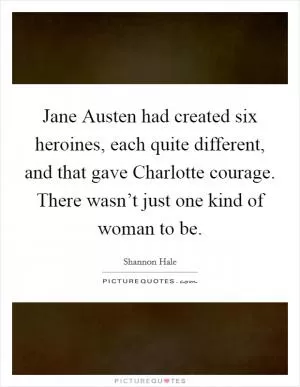 Jane Austen had created six heroines, each quite different, and that gave Charlotte courage. There wasn’t just one kind of woman to be Picture Quote #1