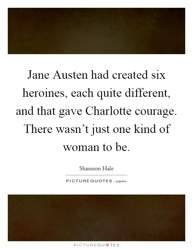 Jane Austen had created six heroines, each quite different, and that gave Charlotte courage. There wasn't just one kind of woman to be. Picture Quote #1