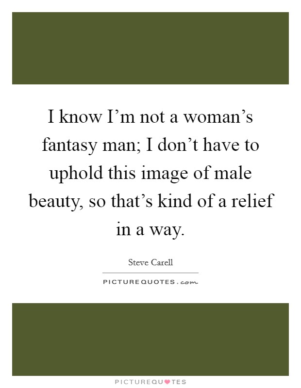 I know I'm not a woman's fantasy man; I don't have to uphold this image of male beauty, so that's kind of a relief in a way. Picture Quote #1