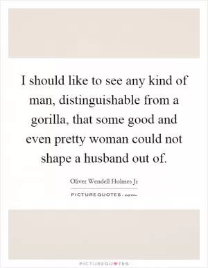 I should like to see any kind of man, distinguishable from a gorilla, that some good and even pretty woman could not shape a husband out of Picture Quote #1