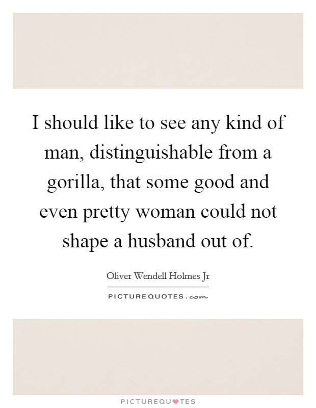 I should like to see any kind of man, distinguishable from a gorilla, that some good and even pretty woman could not shape a husband out of. Picture Quote #1