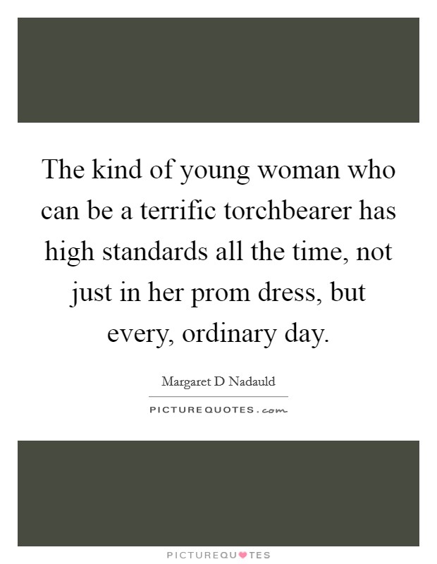 The kind of young woman who can be a terrific torchbearer has high standards all the time, not just in her prom dress, but every, ordinary day. Picture Quote #1