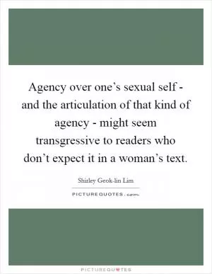 Agency over one’s sexual self - and the articulation of that kind of agency - might seem transgressive to readers who don’t expect it in a woman’s text Picture Quote #1