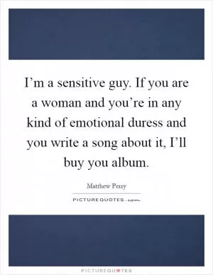 I’m a sensitive guy. If you are a woman and you’re in any kind of emotional duress and you write a song about it, I’ll buy you album Picture Quote #1