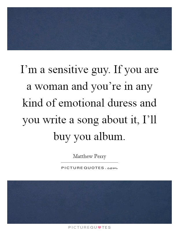 I'm a sensitive guy. If you are a woman and you're in any kind of emotional duress and you write a song about it, I'll buy you album. Picture Quote #1