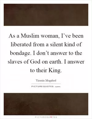 As a Muslim woman, I’ve been liberated from a silent kind of bondage. I don’t answer to the slaves of God on earth. I answer to their King Picture Quote #1