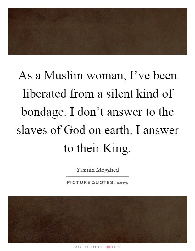 As a Muslim woman, I've been liberated from a silent kind of bondage. I don't answer to the slaves of God on earth. I answer to their King. Picture Quote #1