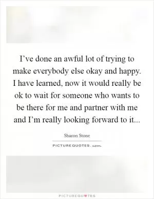 I’ve done an awful lot of trying to make everybody else okay and happy. I have learned, now it would really be ok to wait for someone who wants to be there for me and partner with me and I’m really looking forward to it Picture Quote #1