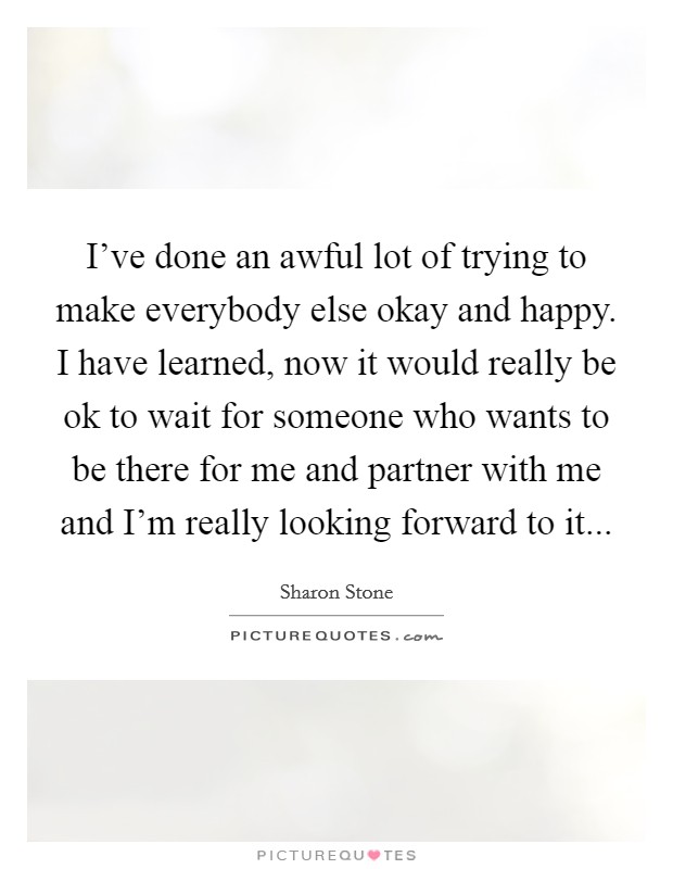 I've done an awful lot of trying to make everybody else okay and happy. I have learned, now it would really be ok to wait for someone who wants to be there for me and partner with me and I'm really looking forward to it... Picture Quote #1