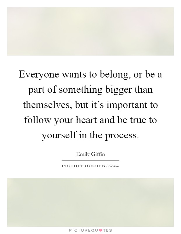 Everyone wants to belong, or be a part of something bigger than themselves, but it's important to follow your heart and be true to yourself in the process. Picture Quote #1