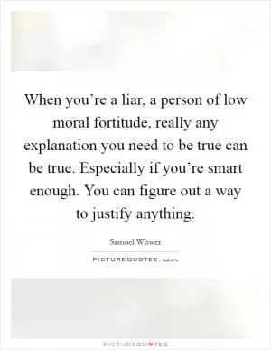 When you’re a liar, a person of low moral fortitude, really any explanation you need to be true can be true. Especially if you’re smart enough. You can figure out a way to justify anything Picture Quote #1