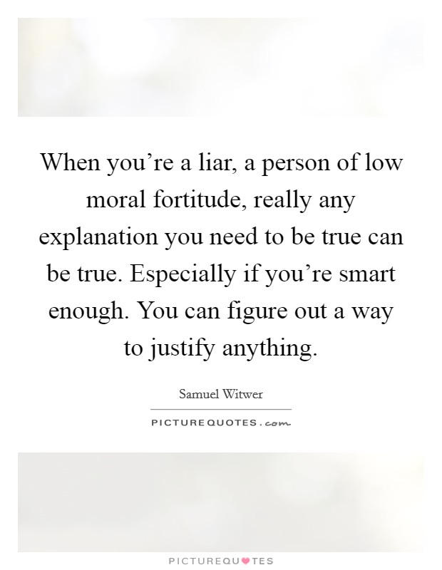 When you're a liar, a person of low moral fortitude, really any explanation you need to be true can be true. Especially if you're smart enough. You can figure out a way to justify anything. Picture Quote #1