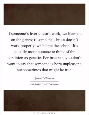 If someone’s liver doesn’t work, we blame it on the genes; if someone’s brain doesn’t work properly, we blame the school. It’s actually more humane to think of the condition as genetic. For instance, you don’t want to say that someone is born unpleasant, but sometimes that might be true Picture Quote #1