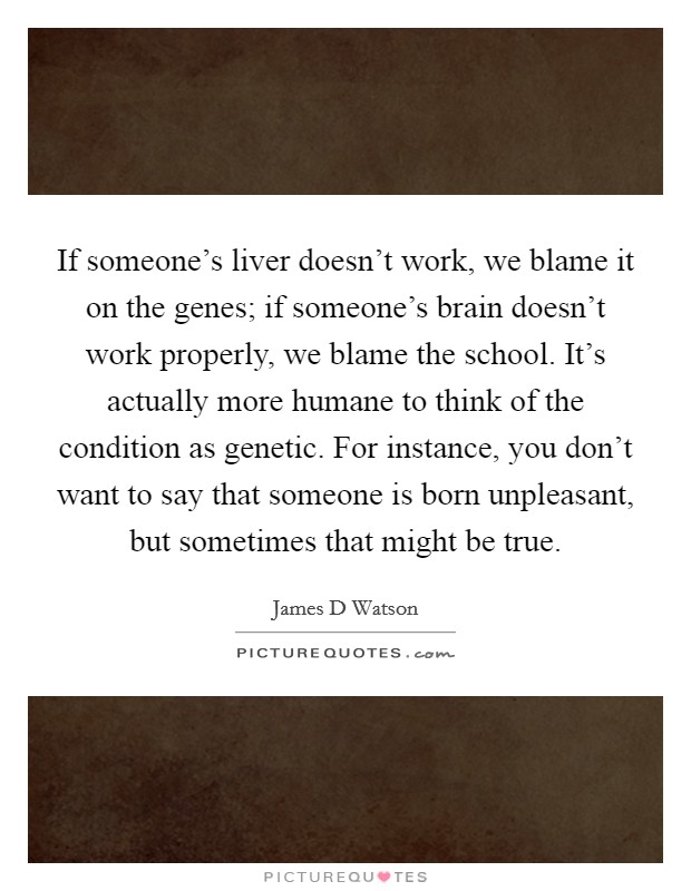 If someone's liver doesn't work, we blame it on the genes; if someone's brain doesn't work properly, we blame the school. It's actually more humane to think of the condition as genetic. For instance, you don't want to say that someone is born unpleasant, but sometimes that might be true. Picture Quote #1
