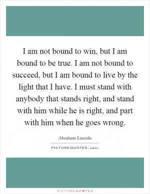 I am not bound to win, but I am bound to be true. I am not bound to succeed, but I am bound to live by the light that I have. I must stand with anybody that stands right, and stand with him while he is right, and part with him when he goes wrong Picture Quote #1