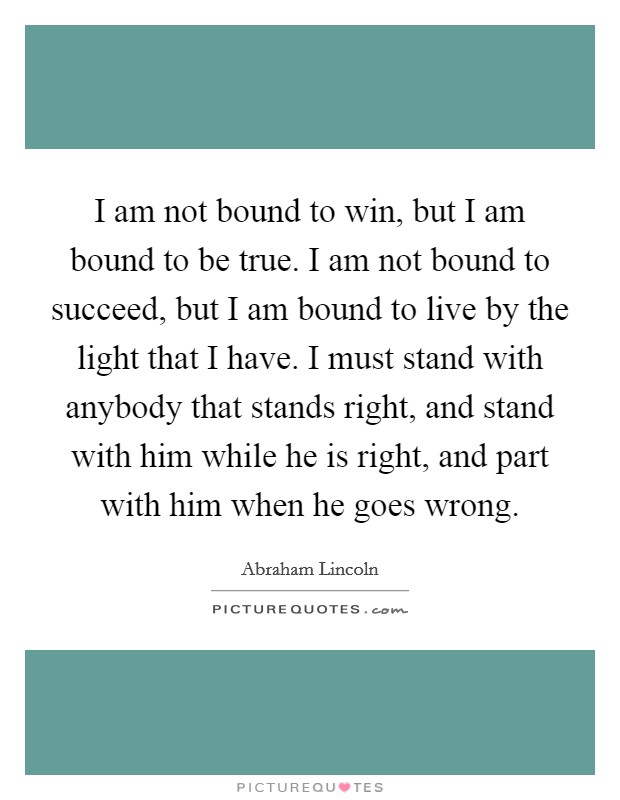 I am not bound to win, but I am bound to be true. I am not bound to succeed, but I am bound to live by the light that I have. I must stand with anybody that stands right, and stand with him while he is right, and part with him when he goes wrong. Picture Quote #1