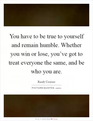 You have to be true to yourself and remain humble. Whether you win or lose, you’ve got to treat everyone the same, and be who you are Picture Quote #1