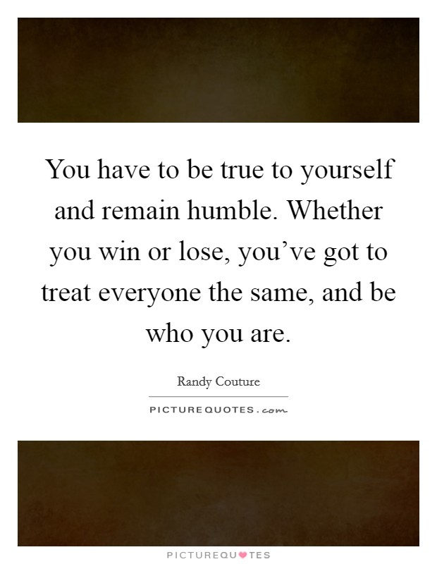 You have to be true to yourself and remain humble. Whether you win or lose, you've got to treat everyone the same, and be who you are. Picture Quote #1