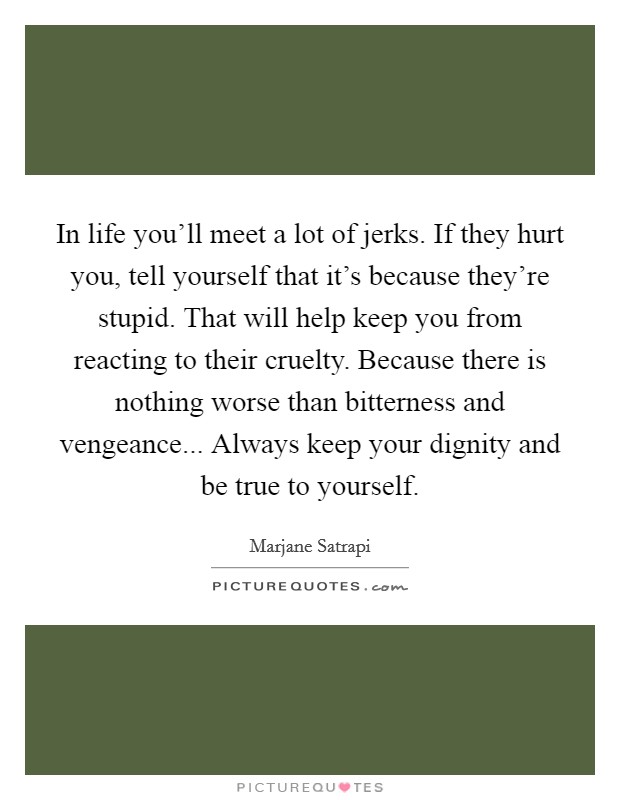 In life you'll meet a lot of jerks. If they hurt you, tell yourself that it's because they're stupid. That will help keep you from reacting to their cruelty. Because there is nothing worse than bitterness and vengeance... Always keep your dignity and be true to yourself. Picture Quote #1