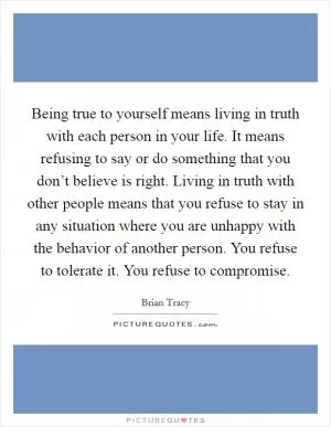 Being true to yourself means living in truth with each person in your life. It means refusing to say or do something that you don’t believe is right. Living in truth with other people means that you refuse to stay in any situation where you are unhappy with the behavior of another person. You refuse to tolerate it. You refuse to compromise Picture Quote #1