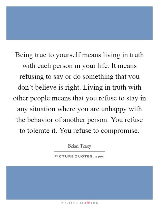 Being true to yourself means living in truth with each person in your life. It means refusing to say or do something that you don't believe is right. Living in truth with other people means that you refuse to stay in any situation where you are unhappy with the behavior of another person. You refuse to tolerate it. You refuse to compromise. Picture Quote #1