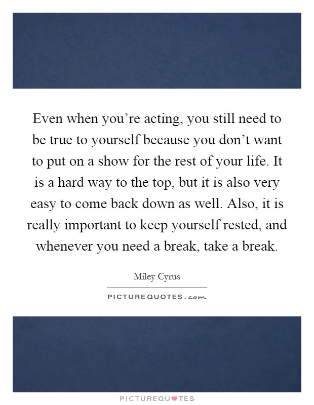 Even when you're acting, you still need to be true to yourself because you don't want to put on a show for the rest of your life. It is a hard way to the top, but it is also very easy to come back down as well. Also, it is really important to keep yourself rested, and whenever you need a break, take a break. Picture Quote #1