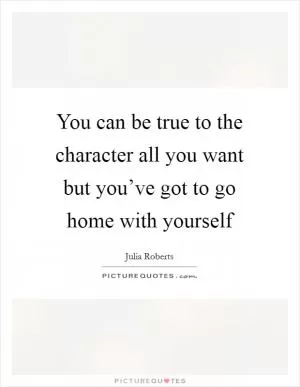 You can be true to the character all you want but you’ve got to go home with yourself Picture Quote #1