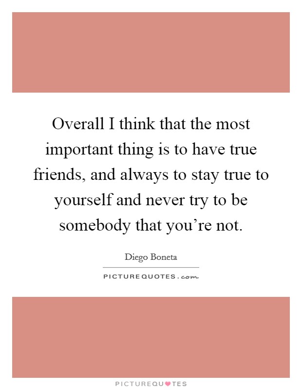 Overall I think that the most important thing is to have true friends, and always to stay true to yourself and never try to be somebody that you're not. Picture Quote #1