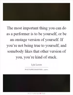 The most important thing you can do as a performer is to be yourself, or be an onstage version of yourself. If you’re not being true to yourself, and somebody likes that other version of you, you’re kind of stuck Picture Quote #1