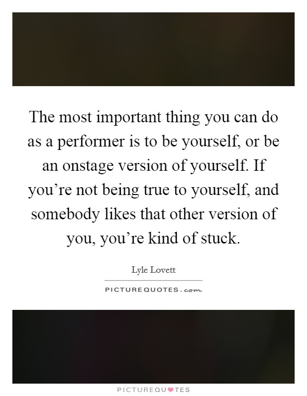 The most important thing you can do as a performer is to be yourself, or be an onstage version of yourself. If you're not being true to yourself, and somebody likes that other version of you, you're kind of stuck. Picture Quote #1