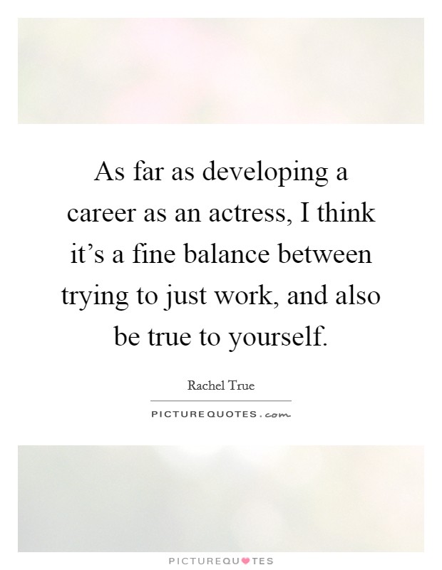 As far as developing a career as an actress, I think it's a fine balance between trying to just work, and also be true to yourself. Picture Quote #1