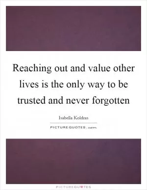 Reaching out and value other lives is the only way to be trusted and never forgotten Picture Quote #1