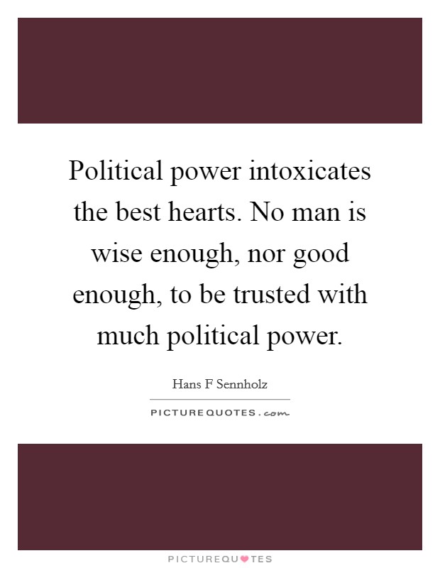 Political power intoxicates the best hearts. No man is wise enough, nor good enough, to be trusted with much political power. Picture Quote #1