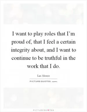 I want to play roles that I’m proud of, that I feel a certain integrity about, and I want to continue to be truthful in the work that I do Picture Quote #1