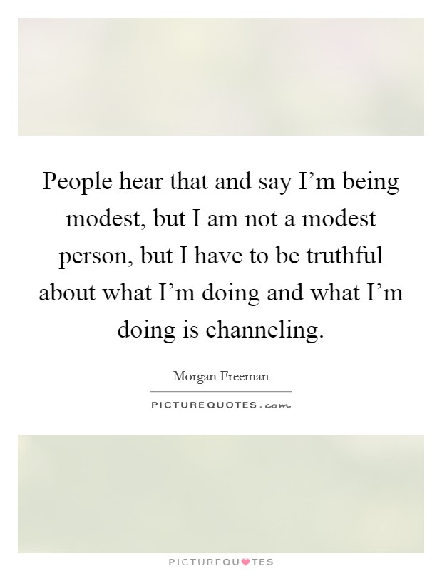 People hear that and say I'm being modest, but I am not a modest person, but I have to be truthful about what I'm doing and what I'm doing is channeling. Picture Quote #1
