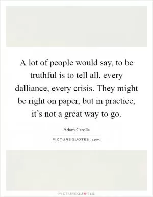 A lot of people would say, to be truthful is to tell all, every dalliance, every crisis. They might be right on paper, but in practice, it’s not a great way to go Picture Quote #1