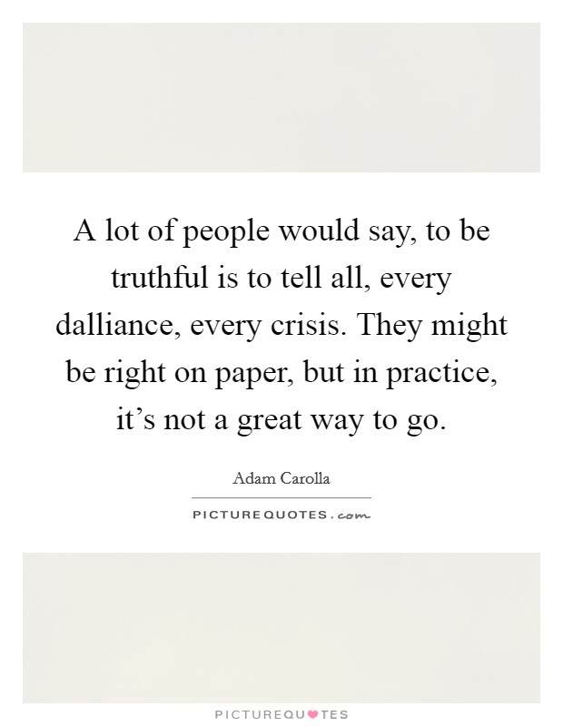 A lot of people would say, to be truthful is to tell all, every dalliance, every crisis. They might be right on paper, but in practice, it's not a great way to go. Picture Quote #1