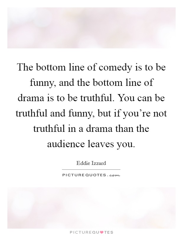 The bottom line of comedy is to be funny, and the bottom line of drama is to be truthful. You can be truthful and funny, but if you're not truthful in a drama than the audience leaves you. Picture Quote #1